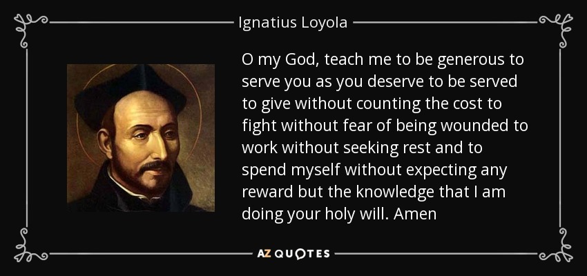O my God, teach me to be generous to serve you as you deserve to be served to give without counting the cost to fight without fear of being wounded to work without seeking rest and to spend myself without expecting any reward but the knowledge that I am doing your holy will. Amen - Ignatius of Loyola