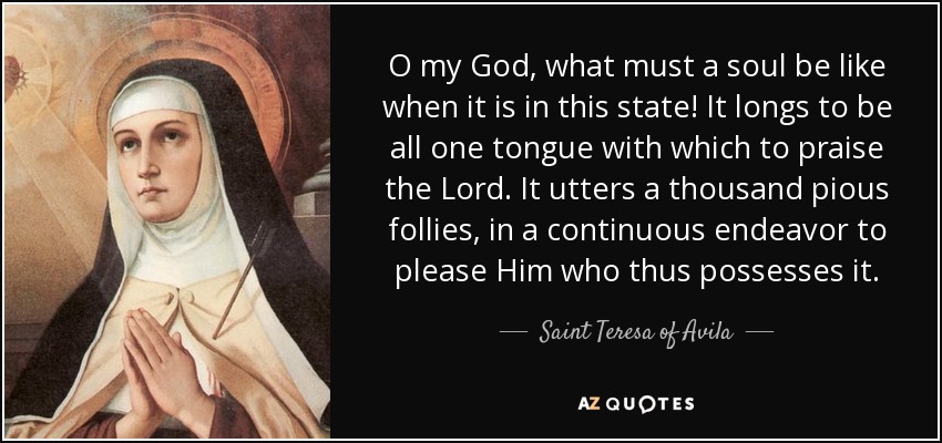 O my God, what must a soul be like when it is in this state! It longs to be all one tongue with which to praise the Lord. It utters a thousand pious follies, in a continuous endeavor to please Him who thus possesses it. - Teresa of Avila