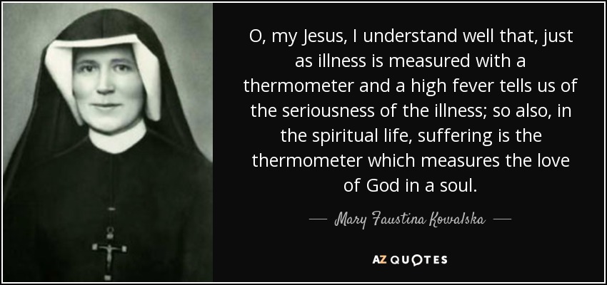 O, my Jesus, I understand well that, just as illness is measured with a thermometer and a high fever tells us of the seriousness of the illness; so also, in the spiritual life, suffering is the thermometer which measures the love of God in a soul. - Mary Faustina Kowalska