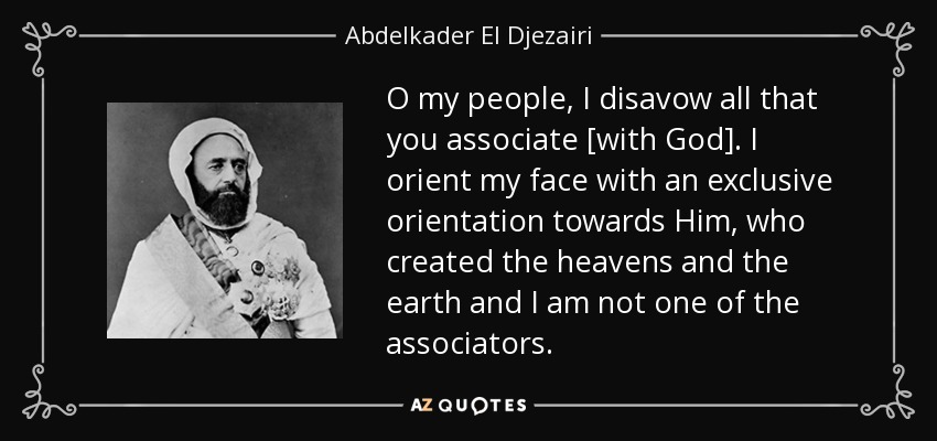 O my people, I disavow all that you associate [with God]. I orient my face with an exclusive orientation towards Him, who created the heavens and the earth and I am not one of the associators. - Abdelkader El Djezairi