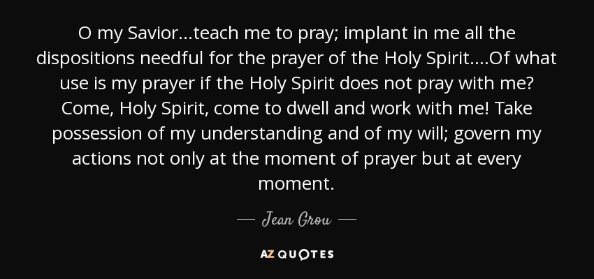 O my Savior...teach me to pray; implant in me all the dispositions needful for the prayer of the Holy Spirit....Of what use is my prayer if the Holy Spirit does not pray with me? Come, Holy Spirit, come to dwell and work with me! Take possession of my understanding and of my will; govern my actions not only at the moment of prayer but at every moment. - Jean Grou