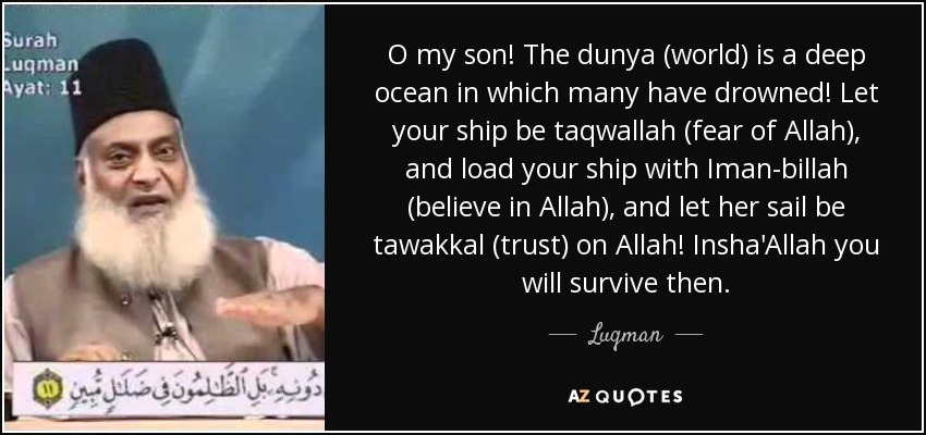 O my son! The dunya (world) is a deep ocean in which many have drowned! Let your ship be taqwallah (fear of Allah), and load your ship with Iman-billah (believe in Allah), and let her sail be tawakkal (trust) on Allah! Insha'Allah you will survive then. - Luqman