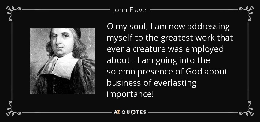 O my soul, I am now addressing myself to the greatest work that ever a creature was employed about - I am going into the solemn presence of God about business of everlasting importance! - John Flavel
