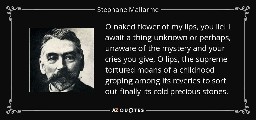 O naked flower of my lips, you lie! I await a thing unknown or perhaps, unaware of the mystery and your cries you give, O lips, the supreme tortured moans of a childhood groping among its reveries to sort out finally its cold precious stones. - Stephane Mallarme