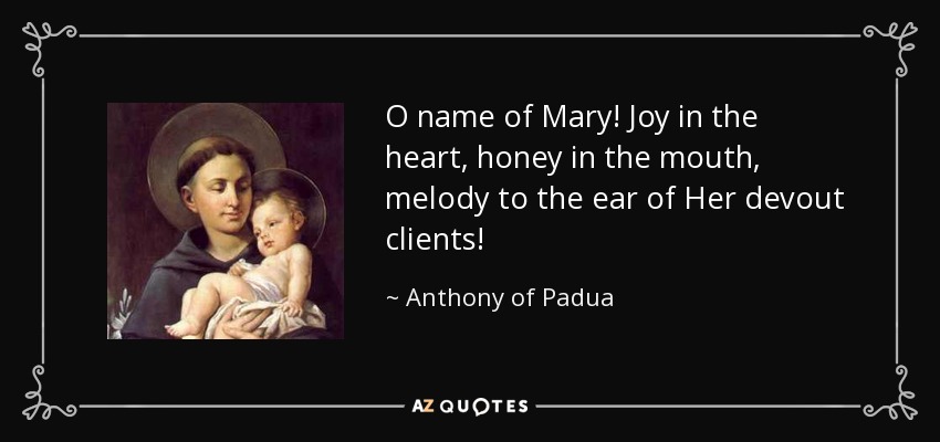 O name of Mary! Joy in the heart, honey in the mouth, melody to the ear of Her devout clients! - Anthony of Padua