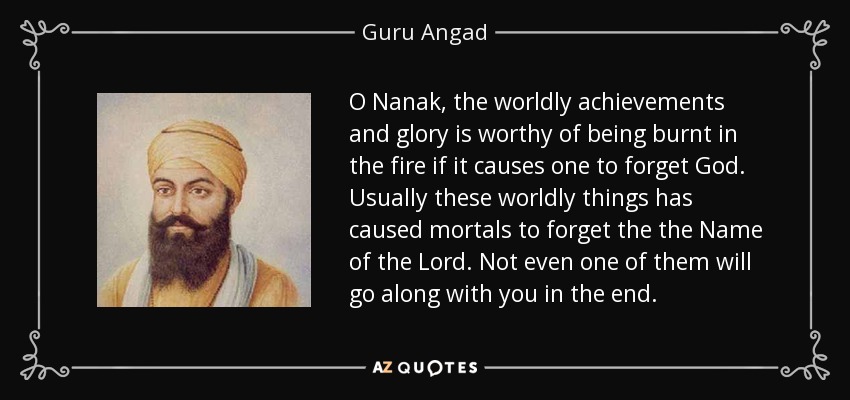 O Nanak, the worldly achievements and glory is worthy of being burnt in the fire if it causes one to forget God. Usually these worldly things has caused mortals to forget the the Name of the Lord. Not even one of them will go along with you in the end. - Guru Angad