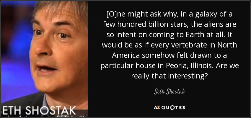 [O]ne might ask why, in a galaxy of a few hundred billion stars, the aliens are so intent on coming to Earth at all. It would be as if every vertebrate in North America somehow felt drawn to a particular house in Peoria, Illinois. Are we really that interesting? - Seth Shostak
