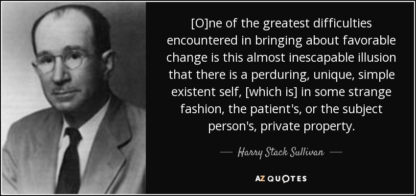 [O]ne of the greatest difficulties encountered in bringing about favorable change is this almost inescapable illusion that there is a perduring, unique, simple existent self, [which is] in some strange fashion, the patient's, or the subject person's, private property. - Harry Stack Sullivan