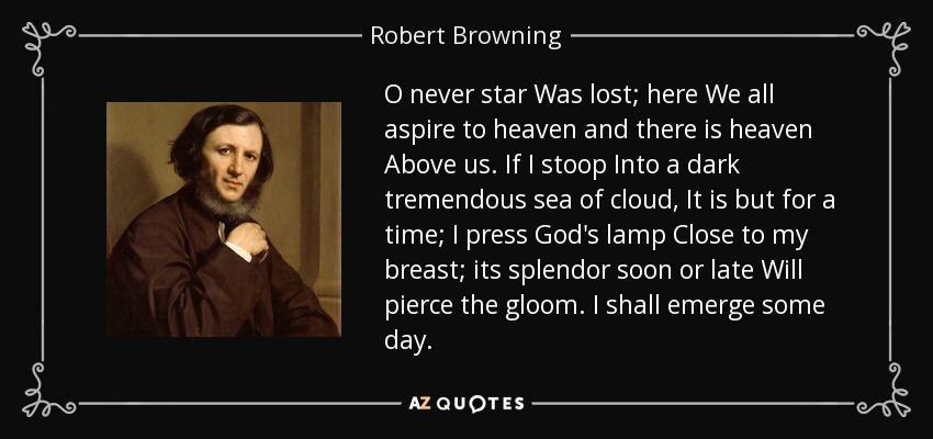 O never star Was lost; here We all aspire to heaven and there is heaven Above us. If I stoop Into a dark tremendous sea of cloud, It is but for a time; I press God's lamp Close to my breast; its splendor soon or late Will pierce the gloom. I shall emerge some day. - Robert Browning