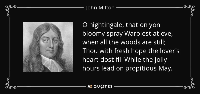 O nightingale, that on yon bloomy spray Warblest at eve, when all the woods are still; Thou with fresh hope the lover's heart dost fill While the jolly hours lead on propitious May. - John Milton