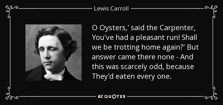 O Oysters,' said the Carpenter, You've had a pleasant run! Shall we be trotting home again?' But answer came there none - And this was scarcely odd, because They'd eaten every one. - Lewis Carroll