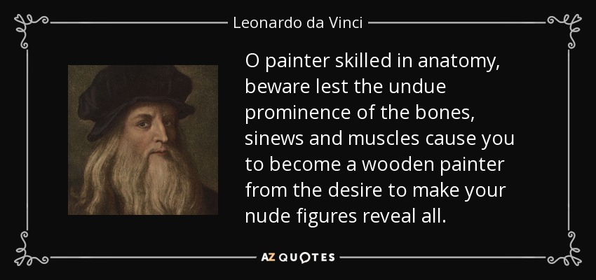 O painter skilled in anatomy, beware lest the undue prominence of the bones, sinews and muscles cause you to become a wooden painter from the desire to make your nude figures reveal all. - Leonardo da Vinci