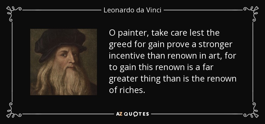 O painter, take care lest the greed for gain prove a stronger incentive than renown in art, for to gain this renown is a far greater thing than is the renown of riches. - Leonardo da Vinci