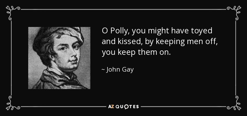 O Polly, you might have toyed and kissed, by keeping men off, you keep them on. - John Gay