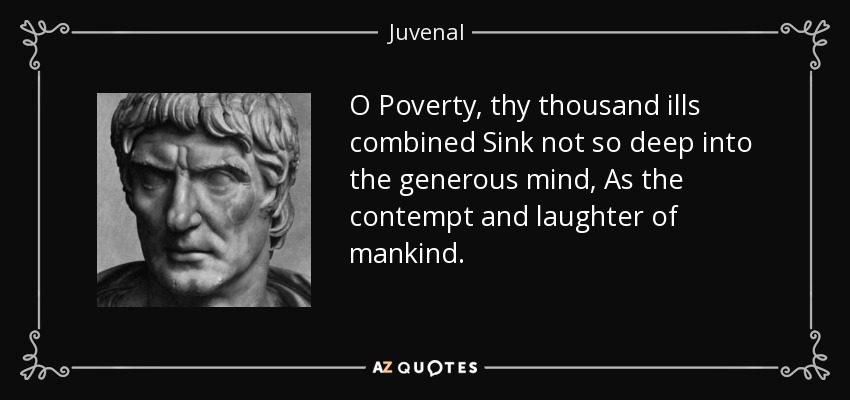 O Poverty, thy thousand ills combined Sink not so deep into the generous mind, As the contempt and laughter of mankind. - Juvenal