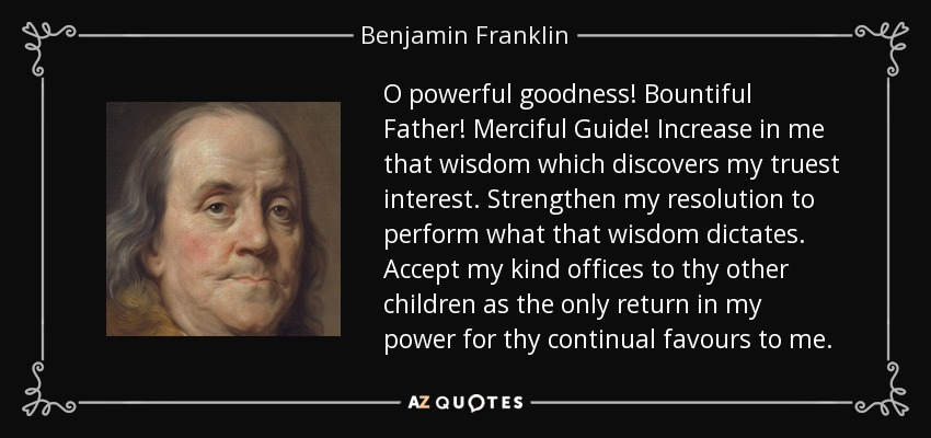 O powerful goodness! Bountiful Father! Merciful Guide! Increase in me that wisdom which discovers my truest interest. Strengthen my resolution to perform what that wisdom dictates. Accept my kind offices to thy other children as the only return in my power for thy continual favours to me. - Benjamin Franklin