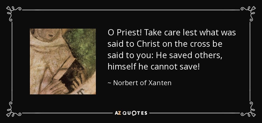 O Priest! Take care lest what was said to Christ on the cross be said to you: He saved others, himself he cannot save! - Norbert of Xanten