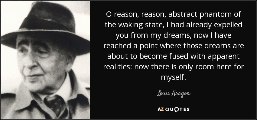 O reason, reason, abstract phantom of the waking state, I had already expelled you from my dreams, now I have reached a point where those dreams are about to become fused with apparent realities: now there is only room here for myself. - Louis Aragon