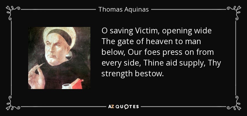 O saving Victim, opening wide The gate of heaven to man below, Our foes press on from every side, Thine aid supply, Thy strength bestow. - Thomas Aquinas