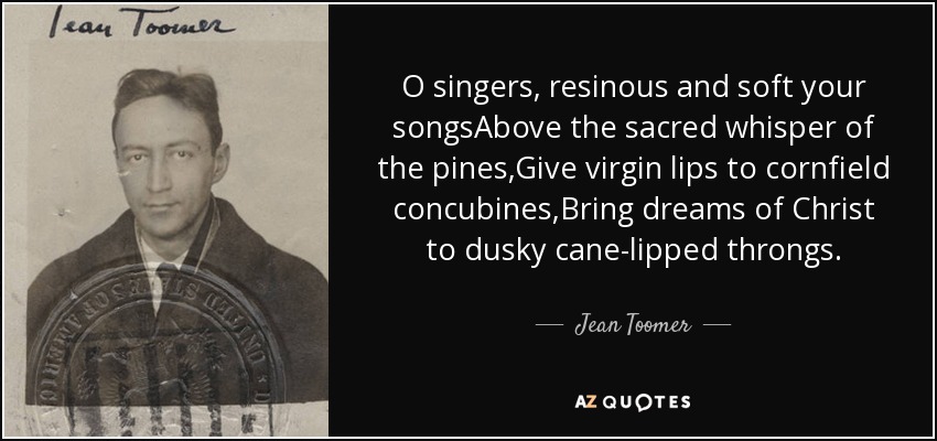O singers, resinous and soft your songsAbove the sacred whisper of the pines,Give virgin lips to cornfield concubines,Bring dreams of Christ to dusky cane-lipped throngs. - Jean Toomer