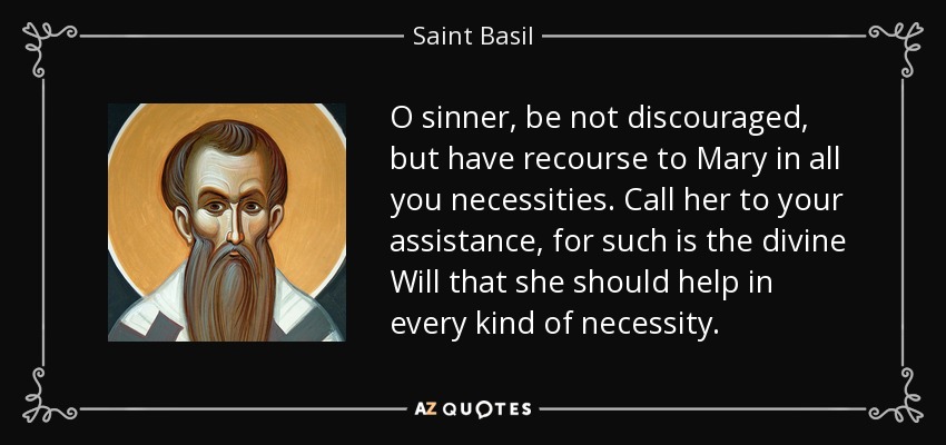 O sinner, be not discouraged, but have recourse to Mary in all you necessities. Call her to your assistance, for such is the divine Will that she should help in every kind of necessity. - Saint Basil