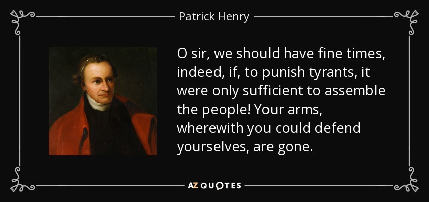 O sir, we should have fine times, indeed, if, to punish tyrants, it were only sufficient to assemble the people! Your arms, wherewith you could defend yourselves, are gone. - Patrick Henry