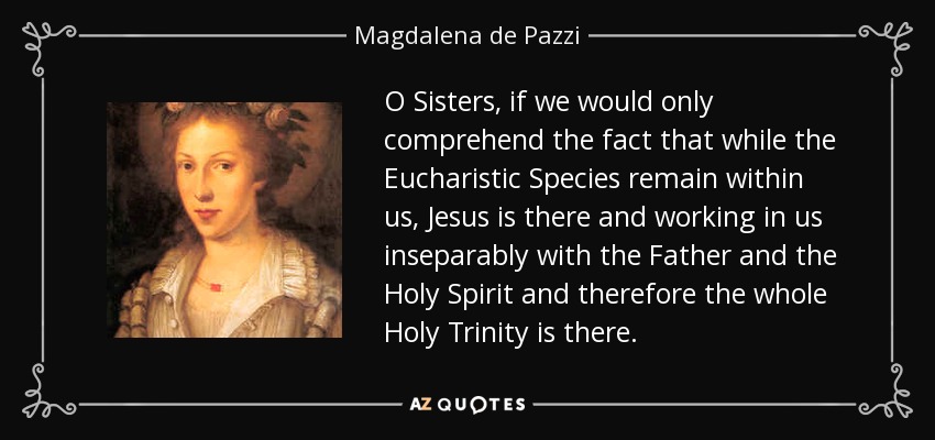 O Sisters, if we would only comprehend the fact that while the Eucharistic Species remain within us, Jesus is there and working in us inseparably with the Father and the Holy Spirit and therefore the whole Holy Trinity is there. - Magdalena de Pazzi