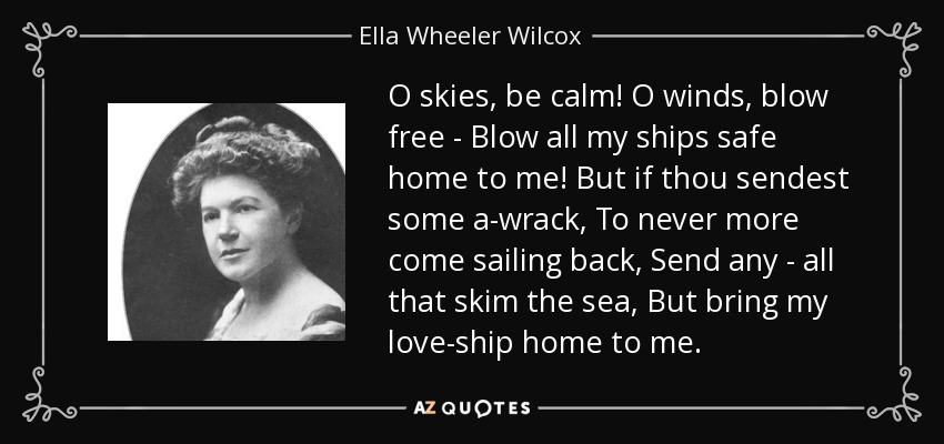 O skies, be calm! O winds, blow free - Blow all my ships safe home to me! But if thou sendest some a-wrack, To never more come sailing back, Send any - all that skim the sea, But bring my love-ship home to me. - Ella Wheeler Wilcox