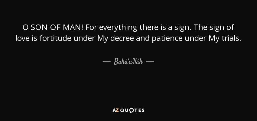 O SON OF MAN! For everything there is a sign. The sign of love is fortitude under My decree and patience under My trials. - Bahá'u'lláh