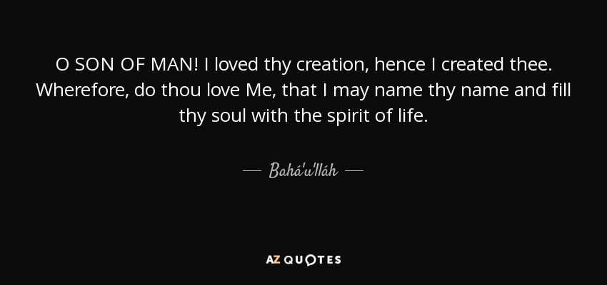 O SON OF MAN! I loved thy creation, hence I created thee. Wherefore, do thou love Me, that I may name thy name and fill thy soul with the spirit of life. - Bahá'u'lláh