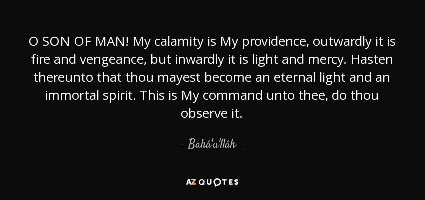 O SON OF MAN! My calamity is My providence, outwardly it is fire and vengeance, but inwardly it is light and mercy. Hasten thereunto that thou mayest become an eternal light and an immortal spirit. This is My command unto thee, do thou observe it. - Bahá'u'lláh