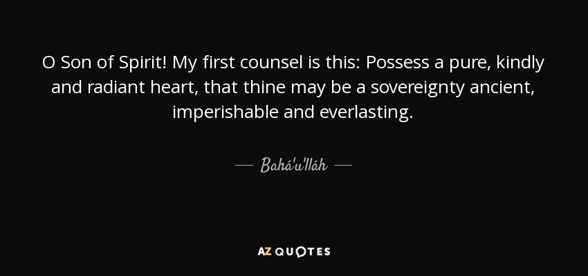 O Son of Spirit! My first counsel is this: Possess a pure, kindly and radiant heart, that thine may be a sovereignty ancient, imperishable and everlasting. - Bahá'u'lláh