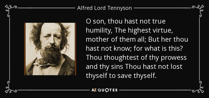 O son, thou hast not true humility, The highest virtue, mother of them all; But her thou hast not know; for what is this? Thou thoughtest of thy prowess and thy sins Thou hast not lost thyself to save thyself. - Alfred Lord Tennyson