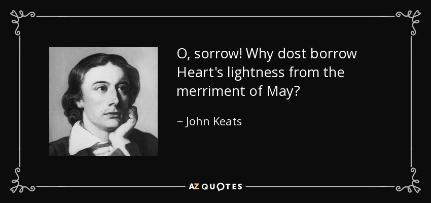 O, sorrow! Why dost borrow Heart's lightness from the merriment of May? - John Keats