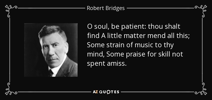 O soul, be patient: thou shalt find A little matter mend all this; Some strain of music to thy mind, Some praise for skill not spent amiss. - Robert Bridges