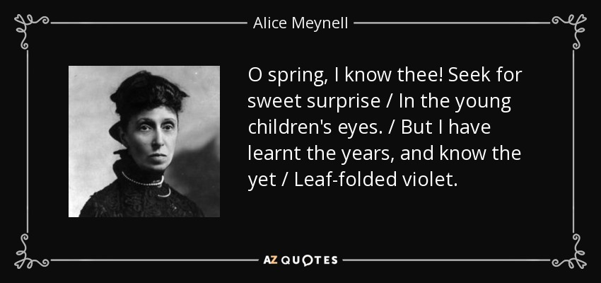 O spring, I know thee! Seek for sweet surprise / In the young children's eyes. / But I have learnt the years, and know the yet / Leaf-folded violet. - Alice Meynell