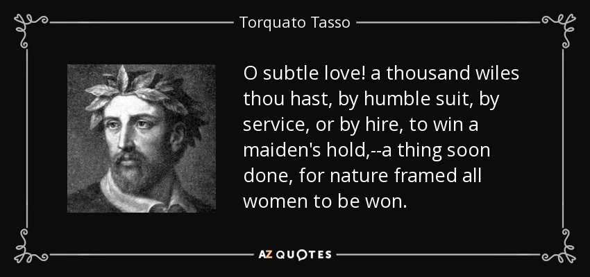 O subtle love! a thousand wiles thou hast, by humble suit, by service, or by hire, to win a maiden's hold,--a thing soon done, for nature framed all women to be won. - Torquato Tasso