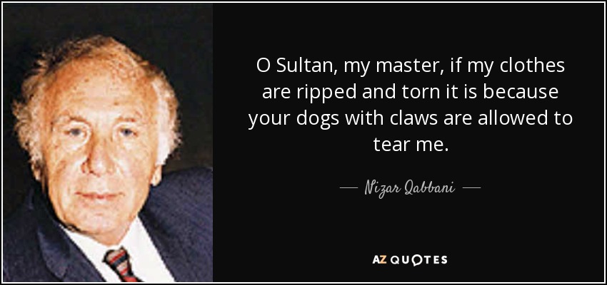 O Sultan, my master, if my clothes are ripped and torn it is because your dogs with claws are allowed to tear me. - Nizar Qabbani