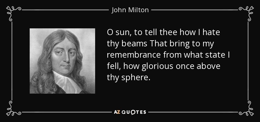 O sun, to tell thee how I hate thy beams That bring to my remembrance from what state I fell, how glorious once above thy sphere. - John Milton
