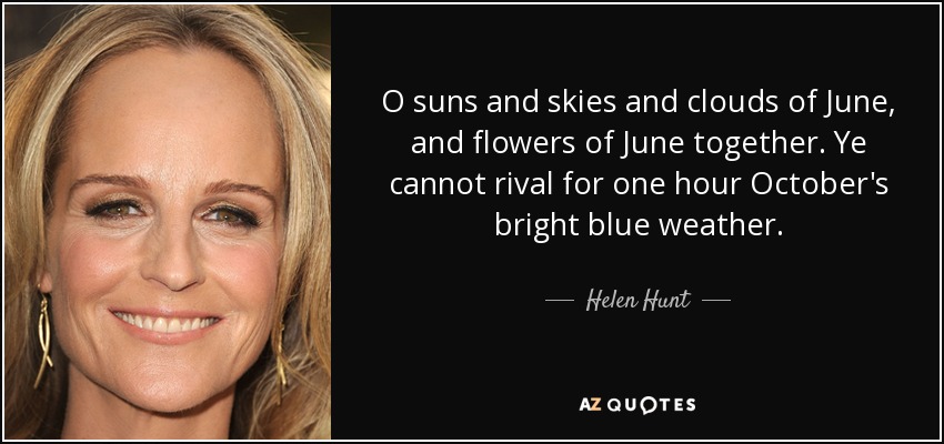 O suns and skies and clouds of June, and flowers of June together. Ye cannot rival for one hour October's bright blue weather. - Helen Hunt