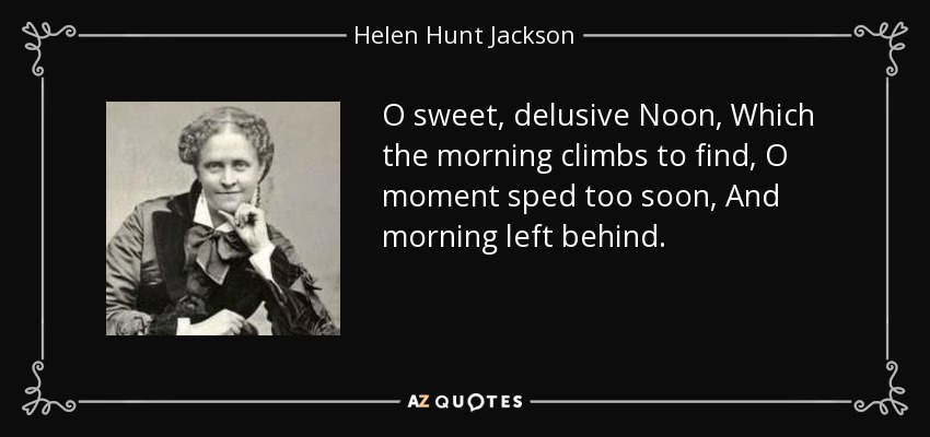 O sweet, delusive Noon, Which the morning climbs to find, O moment sped too soon, And morning left behind. - Helen Hunt Jackson