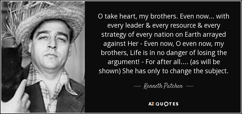 O take heart, my brothers. Even now... with every leader & every resource & every strategy of every nation on Earth arrayed against Her - Even now, O even now, my brothers, Life is in no danger of losing the argument! - For after all .... (as will be shown) She has only to change the subject. - Kenneth Patchen