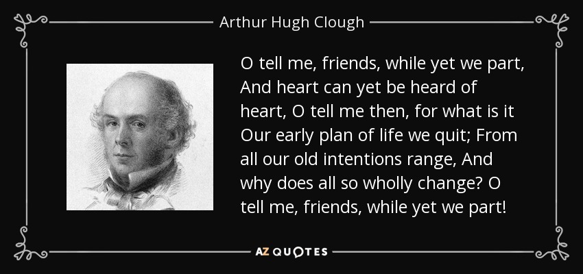 O tell me, friends, while yet we part, And heart can yet be heard of heart, O tell me then, for what is it Our early plan of life we quit; From all our old intentions range, And why does all so wholly change? O tell me, friends, while yet we part! - Arthur Hugh Clough