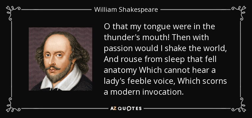 O that my tongue were in the thunder's mouth! Then with passion would I shake the world, And rouse from sleep that fell anatomy Which cannot hear a lady's feeble voice, Which scorns a modern invocation. - William Shakespeare