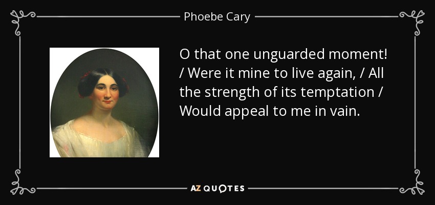 O that one unguarded moment! / Were it mine to live again, / All the strength of its temptation / Would appeal to me in vain. - Phoebe Cary
