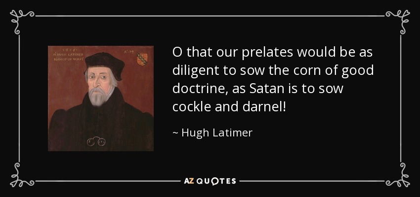 O that our prelates would be as diligent to sow the corn of good doctrine, as Satan is to sow cockle and darnel! - Hugh Latimer