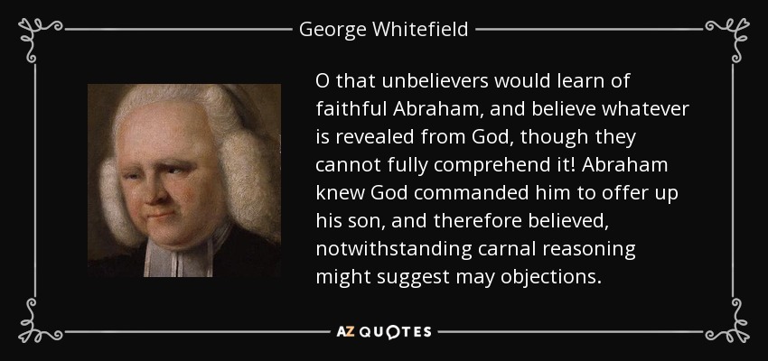 O that unbelievers would learn of faithful Abraham, and believe whatever is revealed from God, though they cannot fully comprehend it! Abraham knew God commanded him to offer up his son, and therefore believed, notwithstanding carnal reasoning might suggest may objections. - George Whitefield