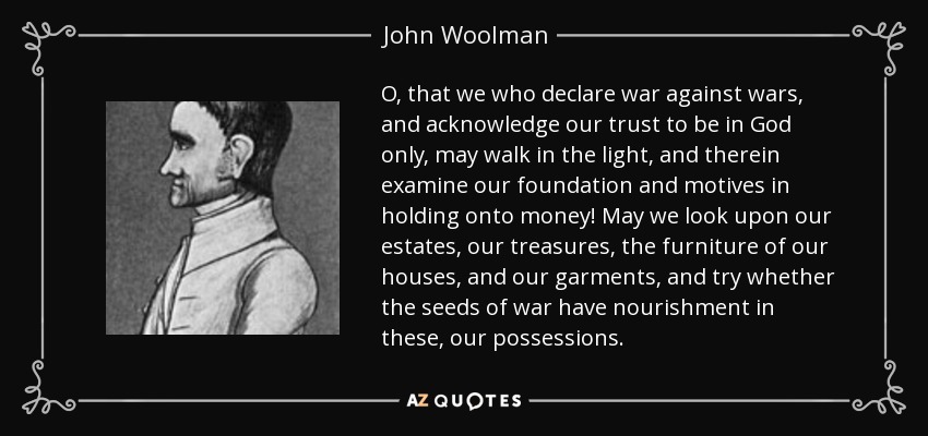 O, that we who declare war against wars, and acknowledge our trust to be in God only, may walk in the light, and therein examine our foundation and motives in holding onto money! May we look upon our estates, our treasures, the furniture of our houses, and our garments, and try whether the seeds of war have nourishment in these, our possessions. - John Woolman