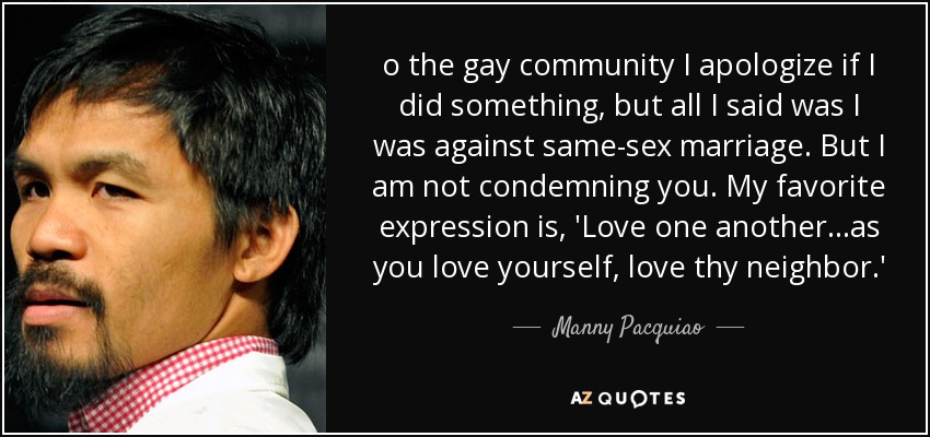 o the gay community I apologize if I did something, but all I said was I was against same-sex marriage. But I am not condemning you. My favorite expression is, 'Love one another…as you love yourself, love thy neighbor.' - Manny Pacquiao