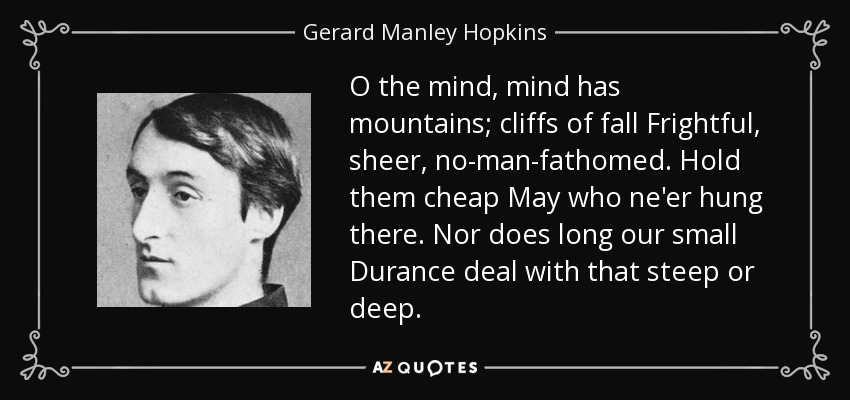 O the mind, mind has mountains; cliffs of fall Frightful, sheer, no-man-fathomed. Hold them cheap May who ne'er hung there. Nor does long our small Durance deal with that steep or deep. - Gerard Manley Hopkins